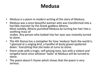Medusa
• Medusa is a poem in modern writing of the story of Medusa.
• Medusa was a once beautiful woman who was transformed into a
horrible monster by the Greek goddess Athena.
Most notably, Athena punished Medusa by turning her hair into a
seething mass of
snakes. Any person who looked into her eyes was instantly turned
to stone.
• The 4th Stanza has a metaphor for how 'medusa' feels the world is.
'I glanced at a singing bird, a handful of dusty gravel spattered
down.' Everything that she looks at turns to stone.
• Poem ends with a tragic, self-pitying tone, but with a violent and
vengeful twist since whoever 'looks' at Medusa will be turned to
stone.
• The poem doesn't rhyme which shows that the poem is very
serious.
 