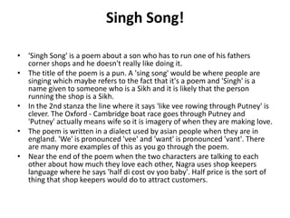 Singh Song!
• 'Singh Song' is a poem about a son who has to run one of his fathers
corner shops and he doesn't really like doing it.
• The title of the poem is a pun. A 'sing song' would be where people are
singing which maybe refers to the fact that it's a poem and 'Singh' is a
name given to someone who is a Sikh and it is likely that the person
running the shop is a Sikh.
• In the 2nd stanza the line where it says 'like vee rowing through Putney' is
clever. The Oxford - Cambridge boat race goes through Putney and
'Putney' actually means wife so it is imagery of when they are making love.
• The poem is written in a dialect used by asian people when they are in
england. 'We' is pronounced 'vee' and 'want' is pronounced 'vant'. There
are many more examples of this as you go through the poem.
• Near the end of the poem when the two characters are talking to each
other about how much they love each other, Nagra uses shop keepers
language where he says 'half di cost ov yoo baby'. Half price is the sort of
thing that shop keepers would do to attract customers.
 