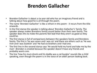 Brendon Gallacher
• Brendon Gallacher is about a six year old who has an imaginary friend and is
talking about how good he is all through the poem.
• The name 'Brendon Gallacher' is like a refrain in this poem - it recurs from the title
onwards.
• In the first stanza the speaker is talking about 'Brendon Gallacher's' family. The
speaker always makes Brendons family sound better than their own family. The
speaker does this to make the parents feel bad that they aren't as good as they
could be.
• The first stanza is full of comparisons between the speakers family and Brendons
family. The first is 'he was seven and I was six' and there are others such as 'He was
Irish and I was Scottish' and 'He had six brothers and I had one.
• The first line in the second stanza says 'He would hold my hand and take me by the
river'. Brendon is created because the speaker doesn't have any friends and
probably wants one.
• The line 'how his mum drank and his daddy was a cat burglar' sounds like a child
speaking, even though the poem is in the voice of an older person looking back.
 