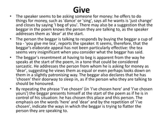 Give
• The speaker seems to be asking someone for money: he offers to do
things for money, such as 'dance' or 'sing', says all he wants is 'just change'
and closes by saying 'I beg of you'. There may also be a suggestion that the
beggar in the poem knows the person they are talking to, as the speaker
addresses them as 'dear' at the start.
• The person the beggar is talking to responds by buying the beggar a cup of
tea - 'you give me tea', reports the speaker. It seems, therefore, that the
beggar's elaborate appeal has not been particularly effective: the tea
seems very insignificant when you consider what the beggar has said.
• The beggar's resentment at having to beg is apparent from the way he
speaks at the start of the poem, in a tone that could be considered
sarcastic. He addresses the person from whom he is asking for money as
'dear', suggesting he views them as equal or even perhaps looks down on
them in a slightly patronising way. The beggar also declares that he has
'chosen' their doorway to sleep in, as if the person who they are talking to
should be honoured.
• By repeating the phrase 'I've chosen' (in 'I've chosen here' and 'I've chosen
yours') the beggar presents himself at the start of the poem as if he is in
control of his situation: he has chosen this place and this person. The
emphasis on the words 'here' and 'dear' and by the repetition of 'i've
chosen', indicate the ways in which the beggar is trying to flatter the
person they are speaking to.
 