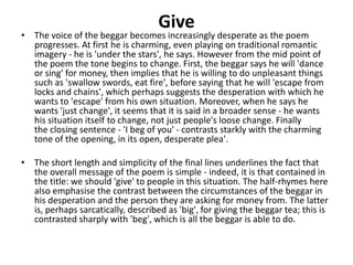 Give
• The voice of the beggar becomes increasingly desperate as the poem
progresses. At first he is charming, even playing on traditional romantic
imagery - he is 'under the stars', he says. However from the mid point of
the poem the tone begins to change. First, the beggar says he will 'dance
or sing' for money, then implies that he is willing to do unpleasant things
such as 'swallow swords, eat fire', before saying that he will 'escape from
locks and chains', which perhaps suggests the desperation with which he
wants to 'escape' from his own situation. Moreover, when he says he
wants 'just change', it seems that it is said in a broader sense - he wants
his situation itself to change, not just people's loose change. Finally
the closing sentence - 'I beg of you' - contrasts starkly with the charming
tone of the opening, in its open, desperate plea'.
• The short length and simplicity of the final lines underlines the fact that
the overall message of the poem is simple - indeed, it is that contained in
the title: we should 'give' to people in this situation. The half-rhymes here
also emphasise the contrast between the circumstances of the beggar in
his desperation and the person they are asking for money from. The latter
is, perhaps sarcatically, described as 'big', for giving the beggar tea; this is
contrasted sharply with 'beg', which is all the beggar is able to do.
 