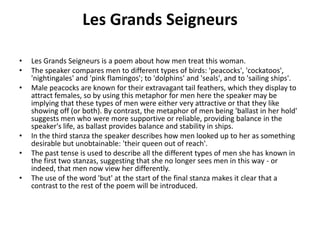 Les Grands Seigneurs
• Les Grands Seigneurs is a poem about how men treat this woman.
• The speaker compares men to different types of birds: 'peacocks', 'cockatoos',
'nightingales' and 'pink flamingos'; to 'dolphins' and 'seals', and to 'sailing ships'.
• Male peacocks are known for their extravagant tail feathers, which they display to
attract females, so by using this metaphor for men here the speaker may be
implying that these types of men were either very attractive or that they like
showing off (or both). By contrast, the metaphor of men being 'ballast in her hold'
suggests men who were more supportive or reliable, providing balance in the
speaker's life, as ballast provides balance and stability in ships.
• In the third stanza the speaker describes how men looked up to her as something
desirable but unobtainable: 'their queen out of reach'.
• The past tense is used to describe all the different types of men she has known in
the first two stanzas, suggesting that she no longer sees men in this way - or
indeed, that men now view her differently.
• The use of the word 'but' at the start of the final stanza makes it clear that a
contrast to the rest of the poem will be introduced.
 