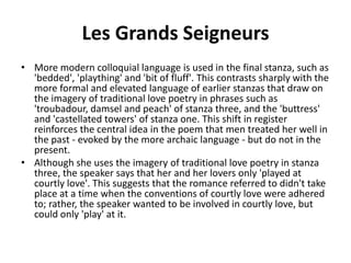 Les Grands Seigneurs
• More modern colloquial language is used in the final stanza, such as
'bedded', 'plaything' and 'bit of fluff'. This contrasts sharply with the
more formal and elevated language of earlier stanzas that draw on
the imagery of traditional love poetry in phrases such as
'troubadour, damsel and peach' of stanza three, and the 'buttress'
and 'castellated towers' of stanza one. This shift in register
reinforces the central idea in the poem that men treated her well in
the past - evoked by the more archaic language - but do not in the
present.
• Although she uses the imagery of traditional love poetry in stanza
three, the speaker says that her and her lovers only 'played at
courtly love'. This suggests that the romance referred to didn't take
place at a time when the conventions of courtly love were adhered
to; rather, the speaker wanted to be involved in courtly love, but
could only 'play' at it.
 