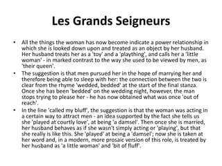 Les Grands Seigneurs
• All the things the woman has now become indicate a power relationship in
which she is looked down upon and treated as an object by her husband.
Her husband treats her as a 'toy' and a 'plaything', and calls her a 'little
woman' - in marked contrast to the way she used to be viewed by men, as
'their queen'.
• The suggestion is that men pursued her in the hope of marrying her and
therefore being able to sleep with her: the connection between the two is
clear from the rhyme 'wedded, bedded' at the start of the final stanza.
Once she has been 'bedded' on the wedding night, however, the man
stops trying to please her - he has now obtained what was once 'out of
reach'.
• In the line 'called my bluff', the suggestion is that the woman was acting in
a certain way to attract men - an idea supported by the fact she tells us
she 'played at courtly love', at being 'a damsel'. Then once she is married,
her husband behaves as if she wasn't simply acting or 'playing', but that
she really is like this. She 'played' at being a 'damsel'; now she is taken at
her word and, in a modern, more prosaic version of this role, is treated by
her husband as 'a little woman' and 'bit of fluff'.
 