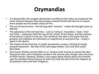 Ozymandias
• It is placed after the arrogant declaration inscribed on the statue to emphasise the
ironic contrast between how Ozymandias viewed himself and how he is viewed,
when people see this broken statue of him.
• The use of caesura here - the full stop after 'remains' - makes the thought seem so
definite.
• The adjectives in the last two lines - such as 'colossal', 'boundless', 'bare', 'lone'
and 'level' - emphasise both the size of the 'wreck' of the statue, and the vastness
of the desert in which it now lies. This reinforces the idea in the poem that the
greatest and mightiest are ultimately as insignificant as everyone else - simply a
speck in the desert.
• The rhythm of the final line, in iambic pentameter, creates a feeling of steady
onward movement - like that of the seemingly endless 'lone and level sands'
described.
• One reason Shelley sets the fallen in an 'antique land' may be to convey the idea
that great rulers and civilisations existed in the ancient past, though now only ruins
of them remain. However, Shelley is also vague about exactly where the traveller
saw the wrecked statue because he wants to make the point that this happens to
all powerful rulers and their kingdoms.
 