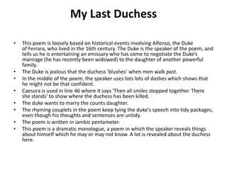 My Last Duchess
• This poem is loosely based on historical events involving Alfonso, the Duke
of Ferrara, who lived in the 16th century. The Duke is the speaker of the poem, and
tells us he is entertaining an emissary who has come to negotiate the Duke’s
marriage (he has recently been widowed) to the daughter of another powerful
family.
• The Duke is jealous that the duchess 'blushes' when men walk past.
• In the middle of the poem, the speaker uses lots lots of dashes which shows that
he might not be that confident.
• Caesura is used in line 46 where it says 'Then all smiles stopped together. There
she stands' to show where the duchess has been killed.
• The duke wants to marry the counts daughter.
• The rhyming couplets in the poem keep tying the duke's speech into tidy packages,
even though his thoughts and sentences are untidy.
• The poem is written in iambic pentameter.
• This poem is a dramatic monologue, a poem in which the speaker reveals things
about himself which he may or may not know. A lot is revealed about the duchess
here.
 