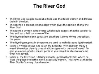 The River God
• The River God is a poem about a River God that takes women and drowns
them in the river.
• The poem is a dramatic monologue which gives the opinion of only the
River God.
• The poem is written in free verse which could suggest that the speaker is
free and has a laid back view of life.
• The rhyme scheme isn't consistent but there is some rhyme throughout
the poem.
• The rhyming couplets in the poem are used to make it sound lighthearted.
• In line 17 where it says 'She lies in my beautiful river bed with many a
weed' the writer cleverly uses phallic imagery with the word 'weed'. To
give you a clue, phallus means penis so you should be able to work out
what he's saying.
• In line 4, the River God is talking about his personal activities where he
'likes the people to bathe in me, especially women. This shows us that the
River God isn't a very nice character.
 