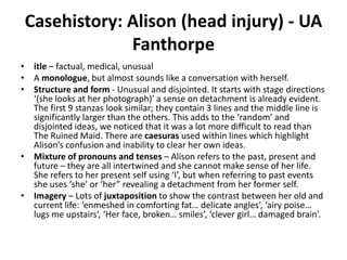Casehistory: Alison (head injury) - UA
Fanthorpe
• itle – factual, medical, unusual
• A monologue, but almost sounds like a conversation with herself.
• Structure and form - Unusual and disjointed. It starts with stage directions
‘(she looks at her photograph)’ a sense on detachment is already evident.
The first 9 stanzas look similar; they contain 3 lines and the middle line is
significantly larger than the others. This adds to the ‘random’ and
disjointed ideas, we noticed that it was a lot more difficult to read than
The Ruined Maid. There are caesuras used within lines which highlight
Alison’s confusion and inability to clear her own ideas.
• Mixture of pronouns and tenses – Alison refers to the past, present and
future – they are all intertwined and she cannot make sense of her life.
She refers to her present self using ‘I’, but when referring to past events
she uses ‘she’ or ‘her” revealing a detachment from her former self.
• Imagery – Lots of juxtaposition to show the contrast between her old and
current life: ‘enmeshed in comforting fat… delicate angles’, ‘airy poise…
lugs me upstairs’, ‘Her face, broken… smiles’, ‘clever girl… damaged brain’.
 