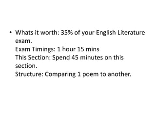 • Whats it worth: 35% of your English Literature
exam.
Exam Timings: 1 hour 15 mins
This Section: Spend 45 minutes on this
section.
Structure: Comparing 1 poem to another.
 