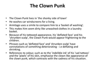 The Clown Punk
• The Clown Punk lives in 'the shonky side of town'
• He washes car windscreens for a living.
• Armitage uses a simile to compare him to a 'basket of washing'.
• This makes him seem dirty like unwashed clothes in a laundry
basket.
• Because of his tattooed appearance, his 'deflated face' and his
'shrunken scalp', the Clown Punk would appear frightening to the
children.
• Phrases such as 'deflated face' and 'shrunken scalp' have
connotations of something deteriorating - i.e deflating and
shrinking.
• References to colour, such as to the 'indelible ink' of his 'sad tattoos'
and the 'pixels' of his skin, emphasise the clown like appearance of
the clown punk, which contrasts with the sadness of his situation.
 