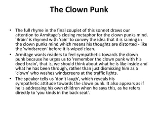 The Clown Punk
• The full rhyme in the final couplet of this sonnet draws our
attention to Armitage's closing metaphor for the clown punks mind.
'Brain' is rhymed with 'rain' to convey the idea that it is raining in
the clown punks mind which means his thoughts are distorted - like
the 'windscreen' before it is wiped clean.
• Armitage wants readers to feel sympathetic towards the clown
punk because he urges us to 'remember the clown punk with his
dyed brain', that is, we should think about what he is like inside and
what he has been through, rather than just dismissing him as a
'clown' who washes windscreens at the traffic lights.
• The speaker tells us 'don't laugh', which reveals his
sympathetic attitude towards the clown punk. It also appears as if
he is addressing his own children when he says this, as he refers
directly to 'you kinds in the back seat'.
 