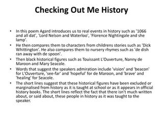 Checking Out Me History
• In this poem Agard introduces us to real events in history such as '1066
and all dat', 'Lord Nelson and Waterloo', 'Florence Nightingale and she
lamp'.
• He then compares them to characters from childrens stories such as 'Dick
Whittington'. He also compares them to nursery rhymes such as 'de dish
ran away with de spoon'.
• Then black historical figures such as Touissant L'Ouverture, Nanny de
Maroon and Mary Seacole.
• Words that suggest the speakers admiration include 'vision' and 'beacon'
for L'Ouverture, 'see-far' and 'hopeful' for de Maroon, and 'brave' and
'healing' for Seacole.
• The short lines suggest that these historical figures have been excluded or
marginalised from history as it is taught at school or as it appears in official
history books. The short lines reflect the fact that there isn't much written
about, or said about, these people in history as it was taught to the
speaker.
 