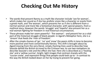 Checking Out Me History
• The words that present Nanny as a myth like character include 'see far woman',
which makes her sound as if she has profetic vision like a character or oracle from
a greek myth, and 'fire woman', which presents her as if she is different from a
normal woman and more like a fantastical character, with special powers, from a
mythical story. However the words 'struggle' and 'hopeful' also present her as a
real woman fighting for freedom in real historical circumstances.
• These phrases make her seem powerful - 'fire woman' - and present her as a vital
part of the historical struggle of black people: in Agard's Metaphor here, she is a
'stream' that feeds the 'river of freedom'.
• After the simple rhymes of 'go', 'no' and 'snow' the poem shifts in tone to become
more positive and more conventionally literary. This shift is brought about by
Agard moving from the very literal, simply rhyming lines used to describe how
Seacole defied the British to travel to the Crimean war, to use two metaphors to
describe Seacole's role and the effect she had. Here she is described as a 'healing
star' and a 'yellow sunrise', bright, light images that contrast sharply with the
'russian snow', and represent things that people could look up to - in contrast to
the way the British looked down on her by trying to prevent her going.
 