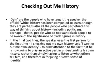 Checking Out Me History
• 'Dem' are the people who have taught the speaker the
official 'white' history has been compelled to learn, though
they are perhaps also all the people who perpetuate this
way of thinking about history - including politicians,
perhaps - that is, people who do not want black people to
be aware of the significance of black figures in history.
• In the final two lines, the speaker uses the first person for
the first time - 'I checking out me own history' and 'I carving
out me own identity' - to draw attention to the fact that he
is now going to play an active part in understanding his own
history, rather than simply having to listen to what others
tell him, and therefore in forgiving his own sense of
identity.
 