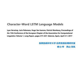 Character-Word LSTM Language Models
長岡技術科学大学 自然言語処理研究室
修士1年 西山 浩気
Lyan Verwimp, Joris Pelemans, Hugo Van hamme, Patrick Wambacq, Proceedings of
the 15th Conference of the European Chapter of the Association for Computational
Linguistics: Volume 1, Long Papers, pages 417–427, Valencia, Spain, April 3-7, 2017
 