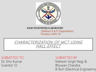 CHARACTERIZATION OF MCT USING
HALL EFFECT
SUBMITTED TO
Dr. Shiv Kumar
Scientist ‘G’
SUBMITTED BY
Mahesh Singh Negi &
Bhuwan Chandra
B.Tech (Electrical Engineering
SOLID STATE PHYSICS LABORATORY
(Defence R & D Organization)
Timarpur, Delhi-54
 
