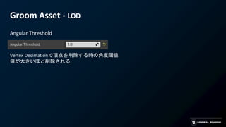 Groom Asset - LOD
Angular Threshold
Vertex Decimationで頂点を削除する時の角度閾値
値が大きいほど削除される
 