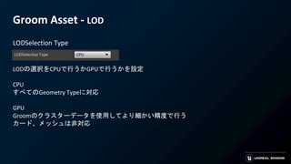 Groom Asset - LOD
LODSelection Type
LODの選択をCPUで行うかGPUで行うかを設定
CPU
すべてのGeometry Typeに対応
GPU
Groomのクラスターデータを使用してより細かい精度で行う
カード、メッシュは非対応
 