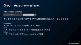 Groom Asset - Interporation
Interpolation Distance
ガイドとストランドをペアリングする際に使用されるメトリックタイプ
Parametric
・カーブのパラメトリック距離によって補間
Root
・ストランドルートとガイドルート間の距離によって補間
Index
・ストランドとガイドのVertex Indexによって補間
 