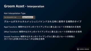 Groom Asset - Interporation
Hair Interpolation Type
グルームがスケルタルメッシュにバインドされる時に使用する補間のタイプ
Rigid Transform: 補間中はスキンのトライアングルに最も近いルートの移動のみを使用
Offset Transform: 補間中はスキンのトライアングルに最も近いルートの移動のみを使用
Smooth Transform: 補間中はスキンのトライアングルに最も近いルートの移動と
ガイドから計算されたスムーズな回転を使用
 