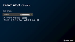 Groom Asset - Strands
Hair Width
ストランドの幅(太さ)を変更
インポートされたグルームのデフォルト値
 