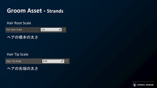 Groom Asset - Strands
Hair Root Scale
ヘアの根本の太さ
Hair Tip Scale
ヘアの先端の太さ
 