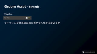 Groom Asset - Strands
Voxelize
ライティング計算のためにボクセル化するかどうか
 