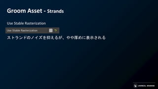 Groom Asset - Strands
Use Stable Rasterization
ストランドのノイズを抑えるが、やや厚めに表示される
 