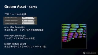 Groom Asset - Cards
プロシージャル生成
Atlas Max Resolution
生成されるカードアトラスの最大解像度
Pixel Per Centimeters
カードアトラスのピクセル精度
Length Texture Count
生成されるクラスターのバリエーション数
 