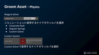Groom Asset - Physics
Niagara Solver
シミュレーションに使用するナイアガラソルバを選択
● Cosserate Rods
● Angular Springs
● Custom Solver
Custom System
Custom Solverで使用するナイアガラソルバを選択
 
