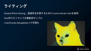 ライティング
ShadowやAnti-Aliasing、透過率を計算するためにCustom Render Pathを使用
Pixel内でストランドを複数回サンプル
r.HairStrands.DebugMode 5で可視化
 