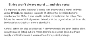 Ethics aren’t always moral … and vice versa
It’s important to know that what’s ethical isn’t always what’s moral, and vice
versa. Omerta, for example, is a code of silence that developed among
members of the Mafia. It was used to protect criminals from the police. This
follows the rules of ethically-correct behavior for the organization, but it can also
be viewed as wrong from a moral standpoint.
A moral action can also be unethical. A lawyer who tells the court that his client
is guilty may be acting out of a moral desire to see justice done, but this is
deeply unethical because it violates the attorney-client privilege.
 