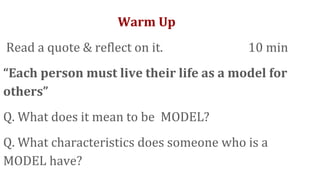 Warm Up
Read a quote & reflect on it. 10 min
“Each person must live their life as a model for
others”
Q. What does it mean to be MODEL?
Q. What characteristics does someone who is a
MODEL have?
 