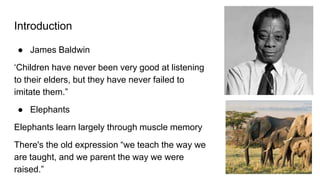 Introduction
● James Baldwin
‘Children have never been very good at listening
to their elders, but they have never failed to
imitate them.”
● Elephants
Elephants learn largely through muscle memory
There's the old expression “we teach the way we
are taught, and we parent the way we were
raised.”
 