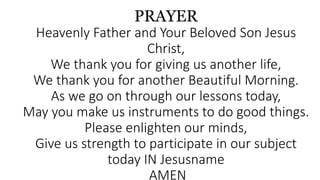 PRAYER
Heavenly Father and Your Beloved Son Jesus
Christ,
We thank you for giving us another life,
We thank you for another Beautiful Morning.
As we go on through our lessons today,
May you make us instruments to do good things.
Please enlighten our minds,
Give us strength to participate in our subject
today IN Jesusname
AMEN
 