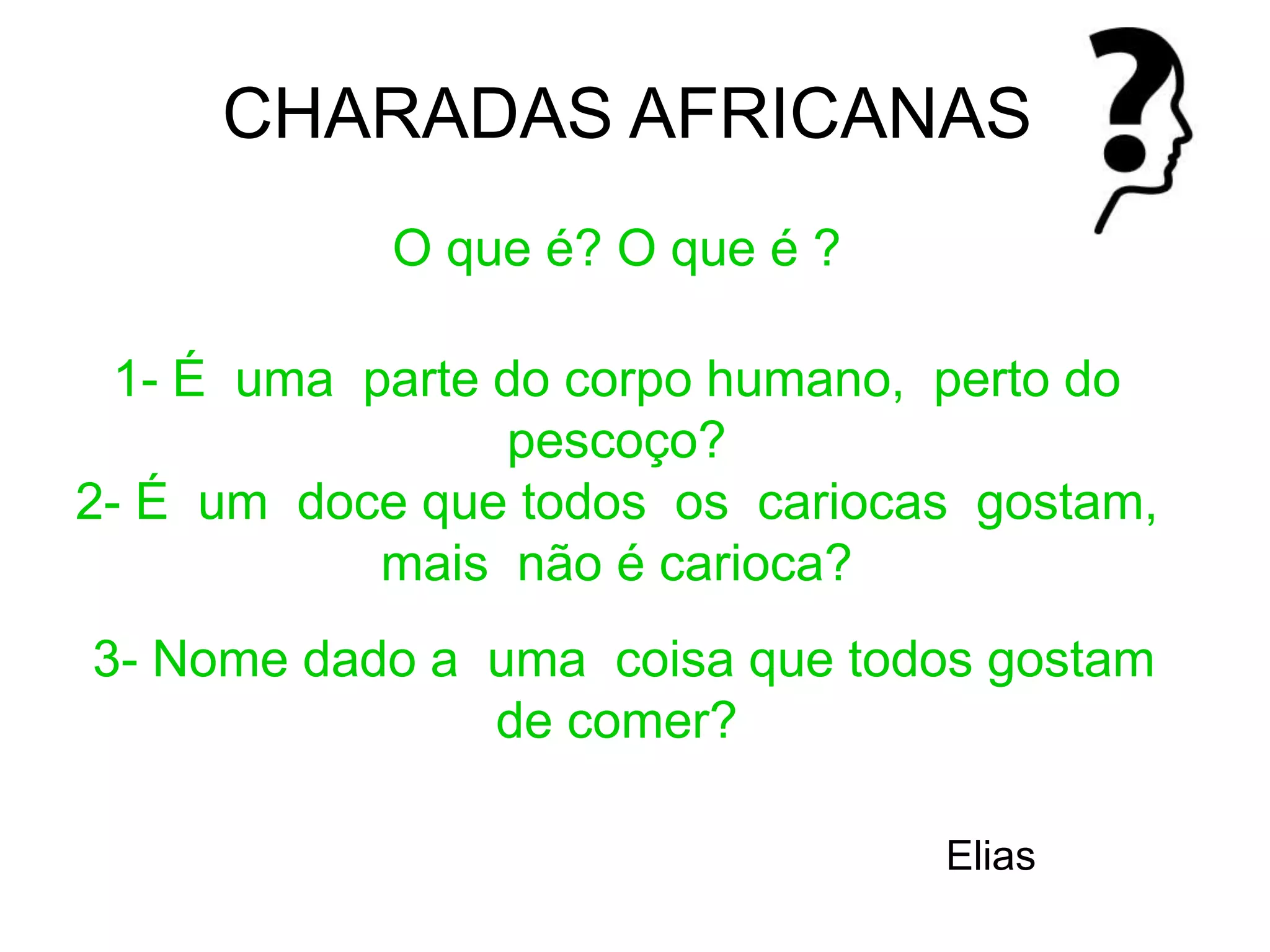 O que é? O que é ?
1- É uma parte do corpo humano, perto do
pescoço?
2- É um doce que todos os cariocas gostam,
mais não é carioca?
3- Nome dado a uma coisa que todos gostam
de comer?
Elias
CHARADAS AFRICANAS