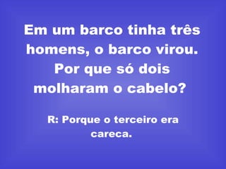 Em um barco tinha três homens, o barco virou. Por que só dois molharam o cabelo?  R: Porque o terceiro era careca.  
