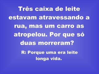 Três caixa de leite estavam atravessando a rua, mas um carro as atropelou. Por que só duas morreram?  R: Porque uma era leite longa vida.  