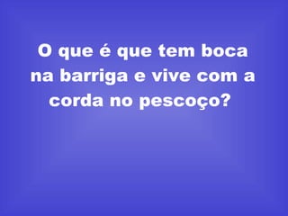 O que é que tem boca na barriga e vive com a corda no pescoço?  