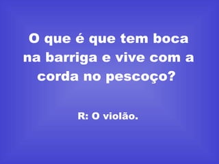 O que é que tem boca na barriga e vive com a corda no pescoço?  R: O violão.  