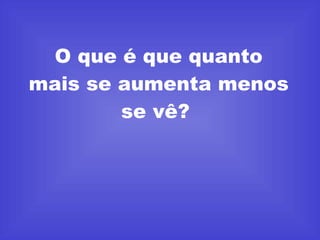 O que é que quanto mais se aumenta menos se vê?  