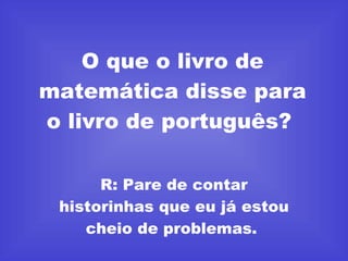 O que o livro de matemática disse para o livro de português?  R: Pare de contar historinhas que eu já estou cheio de problemas.  