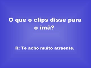 O que o clips disse para o ímã?  R: Te acho muito atraente.  