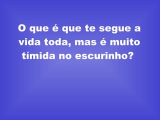 O que é que te segue a vida toda, mas é muito tímida no escurinho?  