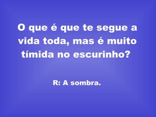 O que é que te segue a vida toda, mas é muito tímida no escurinho?  R: A sombra.  