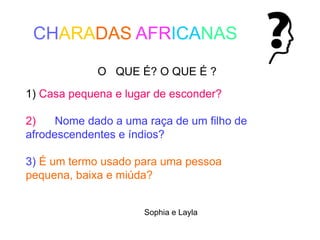 O QUE É? O QUE É ?
1) Casa pequena e lugar de esconder?
2) Nome dado a uma raça de um filho de
afrodescendentes e índios?
3) É um termo usado para uma pessoa
pequena, baixa e miúda?
Sophia e Layla
CHARADAS AFRICANAS