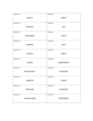  
Expression	
  
	
  
DISGUST	
  
Expression	
  
	
  
ANGRY	
  
Expression	
  
	
  
NERVOUS	
  
Expression	
  
	
  
SAD	
  
Expression	
  
	
  
CONCERNED	
  
Expression	
  
	
  
HAPPY	
  
Expression	
  
	
  
SURPRISE	
  
Expression	
  
	
  
GUILT	
  
Expression	
  
	
  
EXCITED	
  
Expression	
  
	
  
BORED	
  
Expression	
  
	
  
SCARED	
  
Expression	
  
	
  
DISAPPOINTED	
  
Expression	
  
	
  
MISCHEVIOUS	
  
Expression	
  
	
  
EXHAUSTED	
  
Expression	
  
	
  
ANNOYED	
  
Expression	
  
	
  
PROUD	
  
Expression	
  
	
  
CONFUSED	
  
Expression	
  
	
  
SUSPICIOUS	
  
Expression	
  
	
  
CALM/RELAXED	
  
Expression	
  
	
  
DETERMINED	
  
	
  
	
  
	
  
 