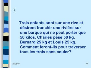 7 Trois enfants sont sur une rive et désirent franchir une rivière sur une barque qui ne peut porter que 50 kilos. Charles pèse 50 kg, Bernard 25 kg et Louis 25 kg. Comment feront-ils pour traverser tous les trois sans couler?  