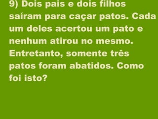 9) Dois pais e dois filhos saíram para caçar patos. Cada um deles acertou um pato e nenhum atirou no mesmo. Entretanto, somente três patos foram abatidos. Como foi isto? 
