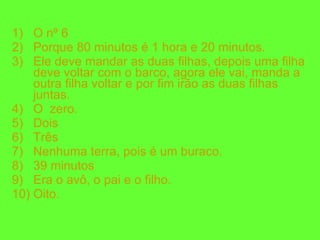 O nº 6 Porque 80 minutos é 1 hora e 20 minutos. Ele deve mandar as duas filhas, depois uma filha deve voltar com o barco, agora ele vai, manda a outra filha voltar e por fim irão as duas filhas juntas. O  zero. Dois Três Nenhuma terra, pois é um buraco. 39 minutos Era o avô, o pai e o filho. Oito. 